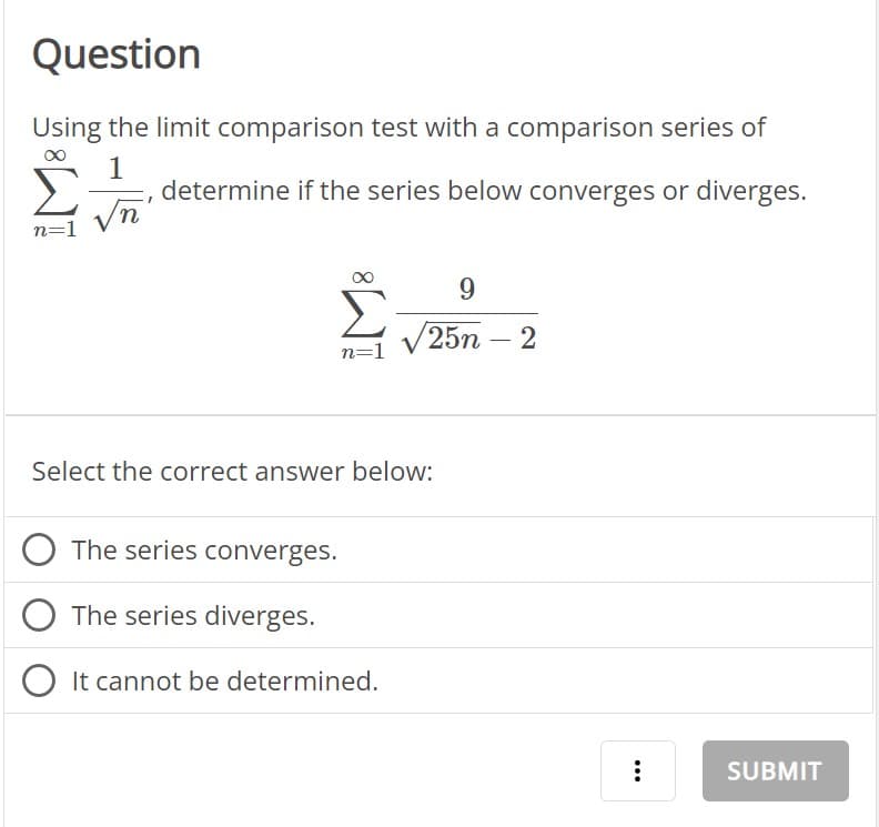 Question
Using the limit comparison test with a comparison series of
1
determine if the series below converges or diverges.
√n
n=1
n=1
9
√25n - 2
Select the correct answer below:
O The series converges.
The series diverges.
O It cannot be determined.
...
SUBMIT