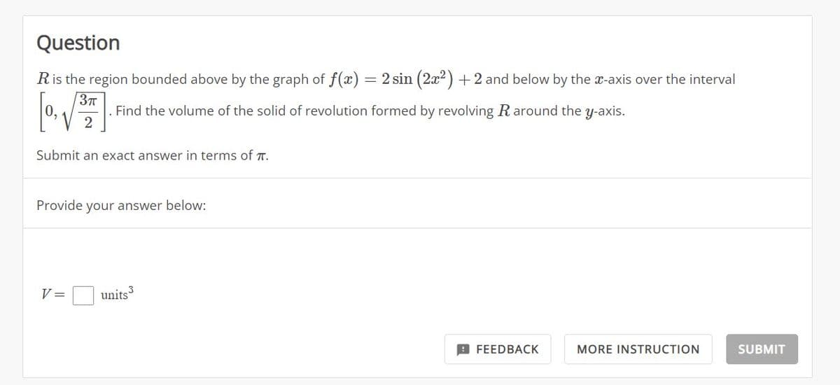 Question
R is the region bounded above by the graph of f(x) = 2 sin (2x²) + 2 and below by the x-axis over the interval
3π
[0,√3³7
Find the volume of the solid of revolution formed by revolving R around the y-axis.
Submit an exact answer in terms of π.
Provide your answer below:
V =
units 3
FEEDBACK
MORE INSTRUCTION
SUBMIT