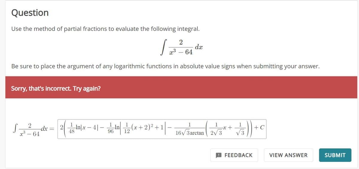 Question
Use the method of partial fractions to evaluate the following integral.
2
/²00*
dx
x³ - 64
Be sure to place the argument of any logarithmic functions in absolute value signs when submitting your answer.
Sorry, that's incorrect. Try again?
2
-dx
x³ - 64
S-
2n|x4|
1/2 In/x-4) — 6 In 12 (x + 2)² + 1|-
48
96
1
16V3arctan| 2V3
-x+
1
√3)) +
FEEDBACK
+ C
VIEW ANSWER
SUBMIT