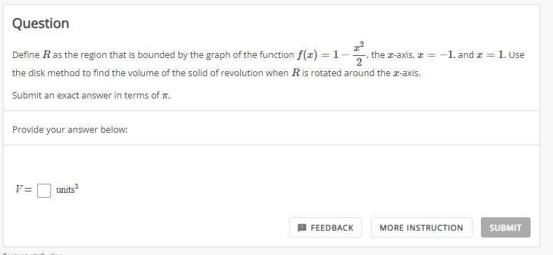 Question
Define R as the region that is bounded by the graph of the function f(x) = 1-
=1-2/²₁t
the disk method to find the volume of the solid of revolution when R is rotated around the z-axis.
Submit an exact answer in terms of .
Provide your answer below:
3
V= units
FEEDBACK
the z-axis, x=-1, and x = 1. Use
MORE INSTRUCTION
SUBMIT