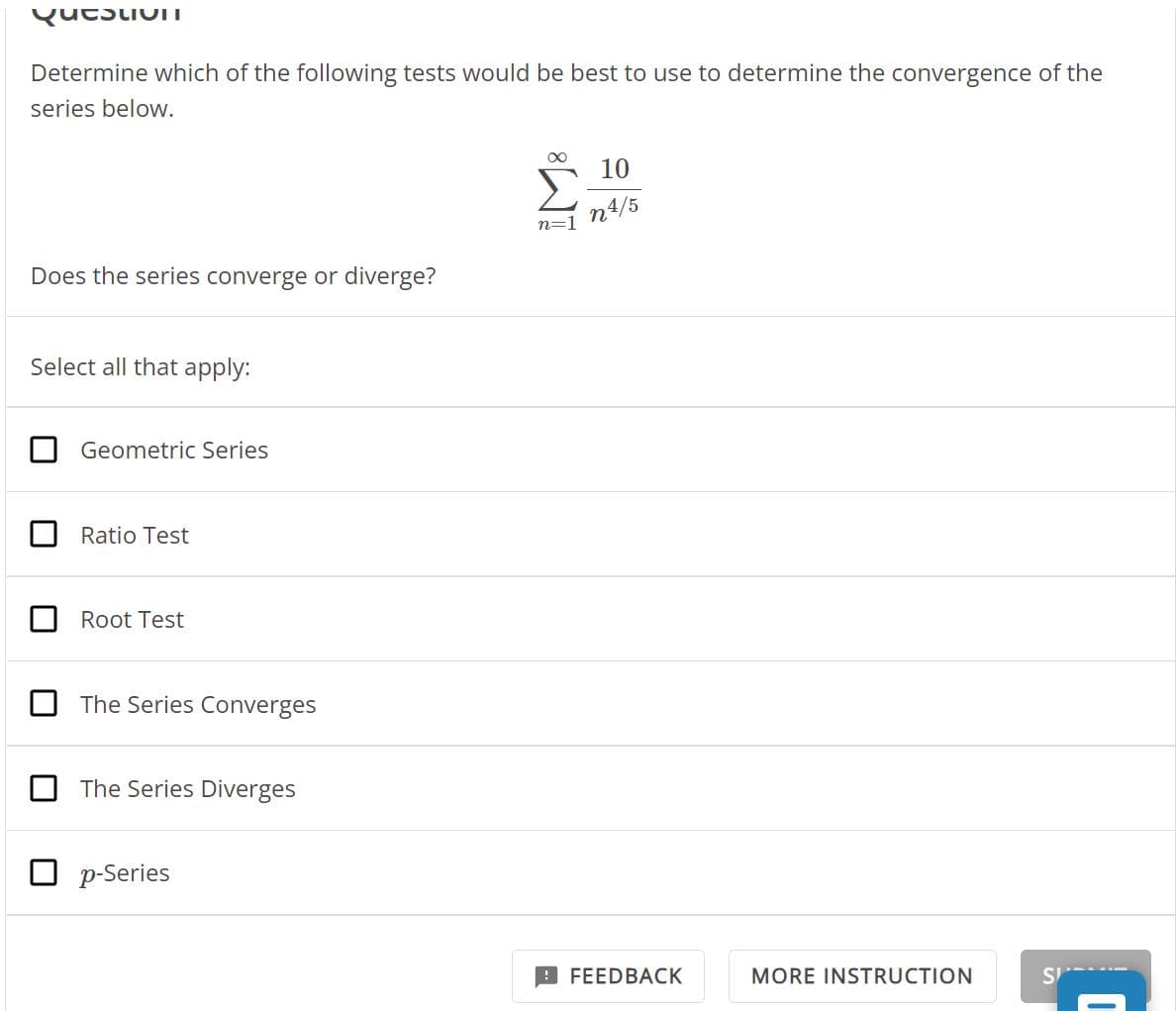 QucuIT
Determine which of the following tests would be best to use to determine the convergence of the
series below.
Does the series converge or diverge?
Select all that apply:
Geometric Series
Ratio Test
Root Test
The Series Converges
The Series Diverges
p-Series
∞
n=1
10
n4/5
FEEDBACK
MORE INSTRUCTION
SP