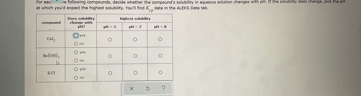 For eac.
ne following compounds, decide whether the compound's solubility in aqueous solution changes with pH. If the solubility does change, pick the pH
at which you'd expect the highest solubility. You'll find K, data in the ALEKS Data tab.
sp
Does solubility
change with
pH?
highest solubility
compound
pH = 5
pH = 7
pH = 8
%3D
yes
Cal,
O no
O yes
Ba (OH)2
O no
O yes
KCl
O no
