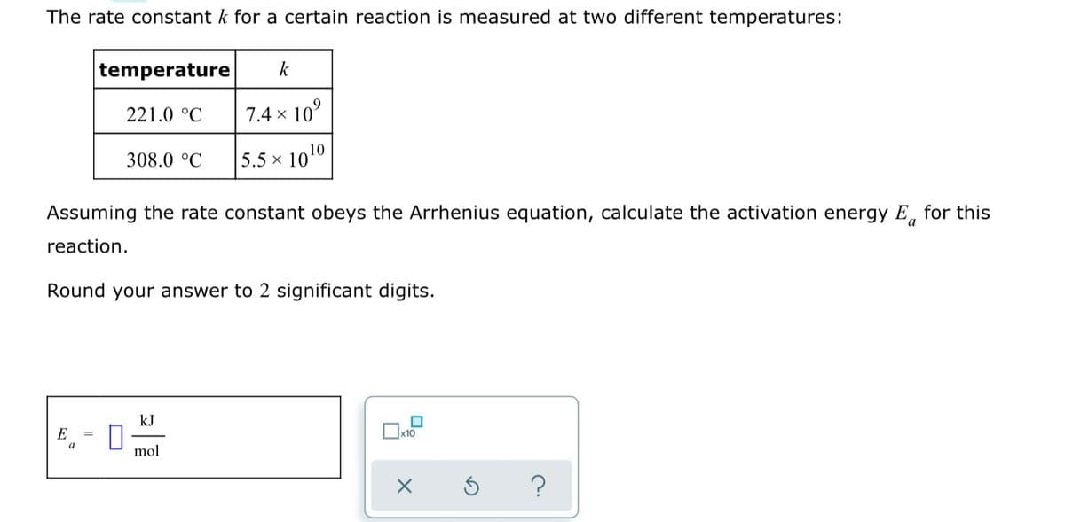 The rate constant k for a certain reaction is measured at two different temperatures:
temperature
k
221.0 °C
7.4 x 10°
308.0 °C
5.5 x 1010
Assuming the rate constant obeys the Arrhenius equation, calculate the activation energy E, for this
a
reaction.
Round your answer to 2 significant digits.
kJ
E
x10
mol
?

