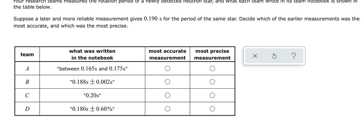 Four research te ams measured tne rotation period of a newiy detected heutron star, and wnat each team wrote in Its team notebook IS shown in
the table below.
Suppose a later and more reliable measurement gives 0.190 s for the period of the same star. Decide which of the earlier measurements was the
most accurate, and which was the most precise.
what was written
most accurate
most precise
team
in the notebook
?
measurement
measurement
A
"between 0.165s and 0.175s"
В
"0.188s ±0.002s"
C
"0.20s"
D
"0.180s +0.60%"
%3D
