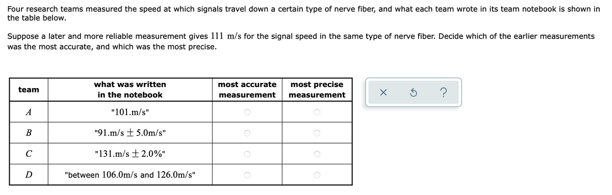 Four research teams measured the speed at which signals travel down a certain type of nerve fiber, and what each team wrote in its team notebook is shown in
the table below.
Suppose a later and more reliable measurement gives 111 m/s for the signal speed in the same type of nerve fiber. Decide which of the earlier measurements
was the most accurate, and which was the most precise.
what was written
most accurate
most precise
team
in the notebook
?
measurement
measurement
A
"101.m/s"
В
"91.m/s + 5.0m/s"
C
"131.m/s + 2.0%"
D
"between 106.0m/s and 126.0m/s"
