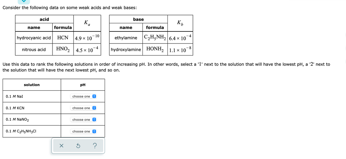 Consider the following data on some weak acids and weak bases:
acid
base
Ka
name
formula
name
formula
hydrocyanic acid
НCN
10
4.9 x 10
ethylamine C2H;NH, 6.4 × 10¬4
HNO2 |4.5 x 10
hydroxylamine HONH, 1.1 × 10-8
nitrous acid
Use this data to rank the following solutions in order of increasing pH. In other words, select a 'l' next to the solution that will have the lowest pH, a '2' next to
the solution that will have the next lowest pH, and so on.
solution
pH
0.1 M NaI
choose one
0.1 M KCN
choose one
0.1 M NaNO2
choose one
0.1 M C2H5NH3CI
choose one
