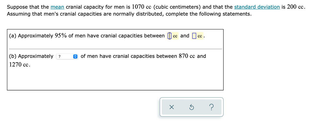 Suppose that the mean cranial capacity for men is 1070 cc (cubic centimeters) and that the standard deviation is 200 cc.
Assuming that men's cranial capacities are normally distributed, complete the following statements.
(a) Approximately 95% of men have cranial capacities between I cc and cc.
сс.
(b) Approximately ?
O of men have cranial capacities between 870 cc and
1270 cc.
