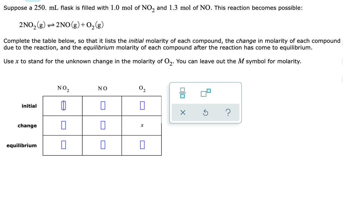 Suppose a 250. mL flask is filled with 1.0 mol of NO, and 1.3 mol of NO. This reaction becomes possible:
2NO, (g) = 2NO (g)+ O,(g)
Complete the table below, so that it lists the initial molarity of each compound, the change in molarity of each compound
due to the reaction, and the equilibrium molarity of each compound after the reaction has come to equilibrium.
Use x to stand for the unknown change in the molarity of O,. You can leave out the M symbol for molarity.
NO2
02
NO
initial
change
equilibrium
