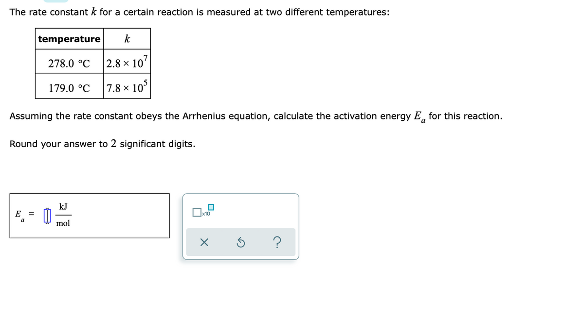 The rate constant k for a certain reaction is measured at two different temperatures:
temperature
k
278.0 °C
2.8 x 10'
179.0 °C
7.8 × 10°
Assuming the rate constant obeys the Arrhenius equation, calculate the activation energy E, for this reaction.
Round your answer to 2 significant digits.
kJ
E
x10
a
mol
