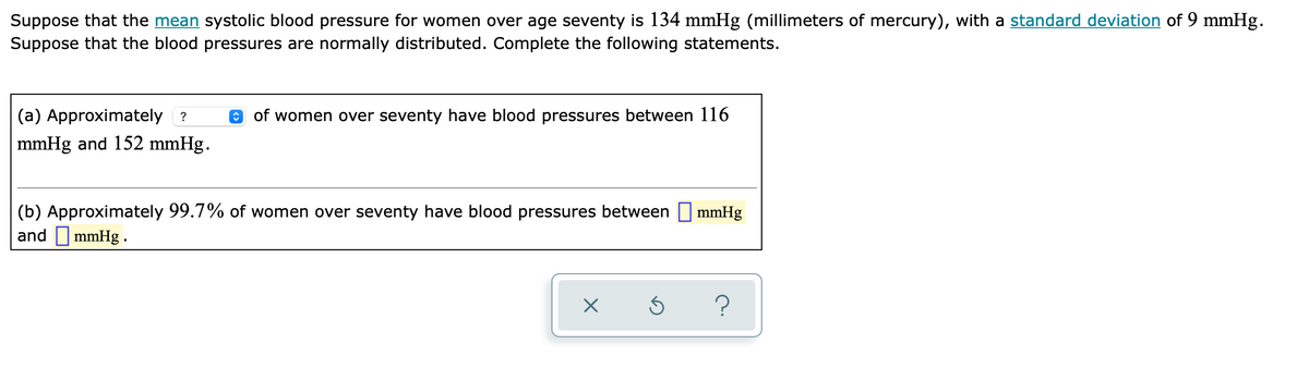 Suppose that the mean systolic blood pressure for women over age seventy is 134 mmHg (millimeters of mercury), with a standard deviation of 9 mmHg.
Suppose that the blood pressures are normally distributed. Complete the following statements.
(a) Approximately ?
e of women over seventy have blood pressures between 116
mmHg and 152 mmHg.
(b) Approximately 99.7% of women over seventy have blood pressures between mmHg
and I mmHg .

