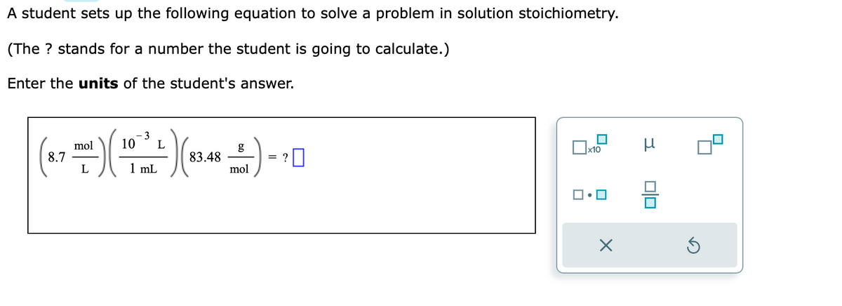 A student sets up the following equation to solve a problem in solution stoichiometry.
(The ? stands for a number the student is going to calculate.)
Enter the units of the student's answer.
- 3
mol
L
( 27 000) (10 - 1²+) (₁14² - - - - - -
g
8.7
83.48
=
L
mL
mol
x10
X
3
μ
00
3