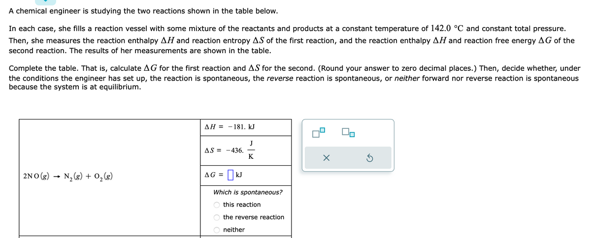 A chemical engineer is studying the two reactions shown in the table below.
In each case, she fills a reaction vessel with some mixture of the reactants and products at a constant temperature of 142.0 °C and constant total pressure.
Then, she measures the reaction enthalpy AH and reaction entropy AS of the first reaction, and the reaction enthalpy AH and reaction free energy AG of the
second reaction. The results of her measurements are shown in the table.
Complete the table. That is, calculate AG for the first reaction and AS for the second. (Round your answer to zero decimal places.) Then, decide whether, under
the conditions the engineer has set up, the reaction is spontaneous, the reverse reaction is spontaneous, or neither forward nor reverse reaction is spontaneous
because the system is at equilibrium.
2NO(g) → N₂(g) + O₂(g)
AH =
-181. kJ
AS = -436.
AG = | KJ
J
K
Which is spontaneous?
this reaction
the reverse reaction
neither
X
Ś