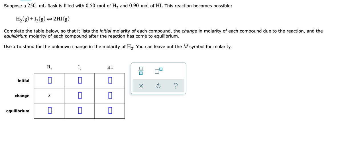 Suppose a 250. mL flask is filled with 0.50 mol of H, and 0.90 mol of HI. This reaction becomes possible:
H, (g) +1,(g) = 2HI (g)
Complete the table below, so that it lists the initial molarity of each compound, the change in molarity of each compound due to the reaction, and the
equilibrium molarity of each compound after the reaction has come to equilibrium.
Use x to stand for the unknown change in the molarity of H,. You can leave out the M symbol for molarity.
H2
HI
initial
?
change
equilibrium
