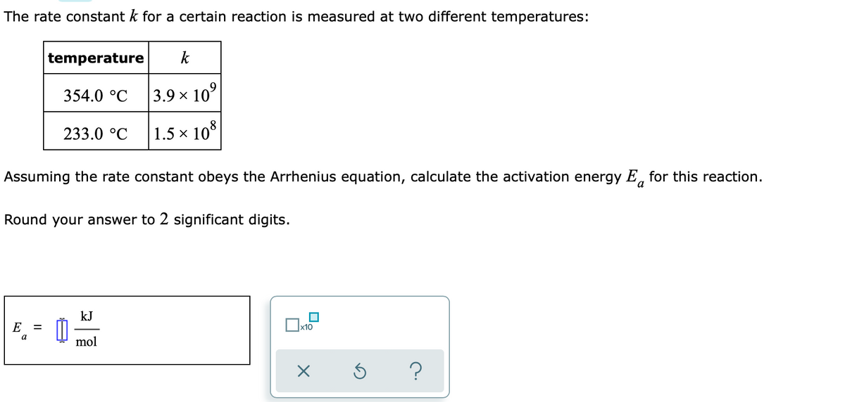 The rate constant k for a certain reaction is measured at two different temperatures:
temperature
k
354.0 °C
3.9 x 10°
233.0 °C
1.5 x 10
Assuming the rate constant obeys the Arrhenius equation, calculate the activation energy E, for this reaction.
a
Round your answer to 2 significant digits.
kJ
E
x10
a
mol
?
