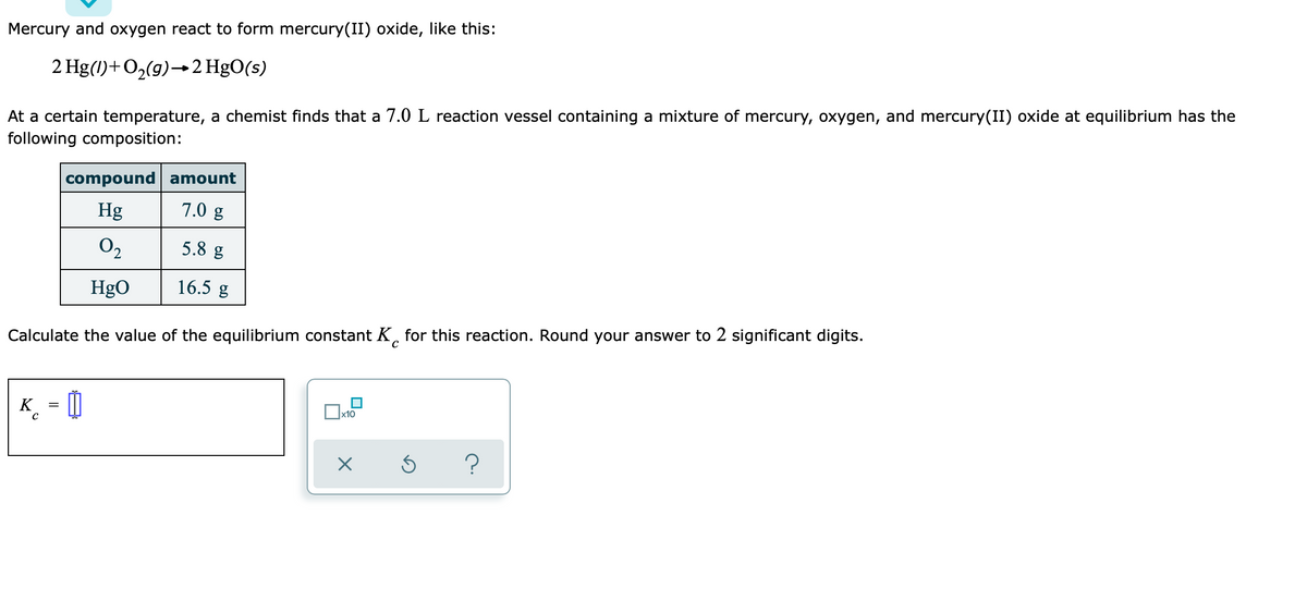 Mercury and oxygen react to form mercury(II) oxide, like this:
2 Hg(1)+O2(g)→2 HgO(s)
At a certain temperature, a chemist finds that a 7.0 L reaction vessel containing a mixture of mercury, oxygen, and mercury(II) oxide at equilibrium has the
following composition:
compound amount
Hg
7.0 g
O2
5.8 g
HgO
16.5 g
Calculate the value of the equilibrium constant K, for this reaction. Round your answer to 2 significant digits.
K_ = |
x10
