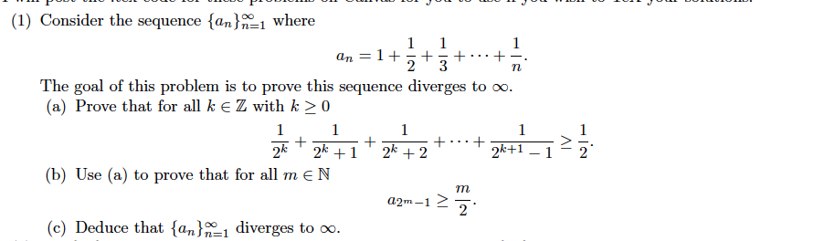 (1) Consider the sequence {an}1 where
1
an = 1+
2
1
+
3
+
-
...
The goal of this problem is to prove this sequence diverges to o.
(a) Prove that for all k E Z with k > 0
+ p
1
1
1
1
2k +1
2k + 2
2k+1
(b) Use (a) to prove that for all m EN
m
25.
a2m -1
(c) Deduce that {an}-1 diverges to o.
