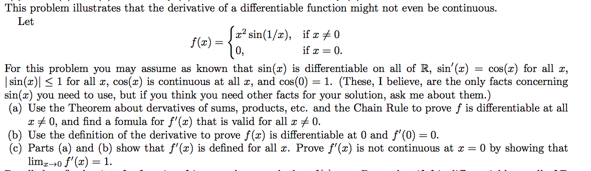 This problem illustrates that the derivative of a differentiable function might not even be continuous.
Let
|x² sin(1/x), if x # 0
f(x) =
if x = 0.
For this problem you may assume as known that sin(x) is differentiable on all of R, sin'(x)
| sin(x)| < 1 for all x, cos(x) is continuous at all x, and cos(0) :
sin(x) you need to use, but if you think you need other facts for your solution, ask me about them.)
(a) Use the Theorem about dervatives of sums, products, etc. and the Chain Rule to prove f is differentiable at all
x + 0, and find a fomula for f'(x) that is valid for all x # 0.
(b) Use the definition of the derivative to prove f(x) is differentiable at 0 and f'(0) = 0.
Parts (a) and (b) show that f' (x) is defined for all x. Prove f'(x) is not continuous at x = 0 by showing that
lim,40 f'(x) = 1.
cos(x) for all x,
= 1. (These, I believe, are the only facts concerning
