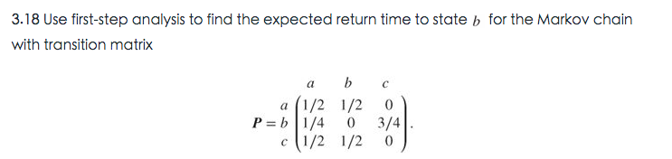 3.18 Use first-step analysis to find the expected return time to state b for the Markov chain
with transition matrix
a
b
a (1/2 1/2
P = b|1/4
3/4
c (1/2 1/2
