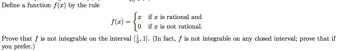 Define a function f(x) by the rule
(x if x is rational and
f(x) =
if
x is not rational.
Prove that f is not integrable on the interval ,1]. (In fact, f is not integrable on any closed interval; prove that if
you prefer.)
