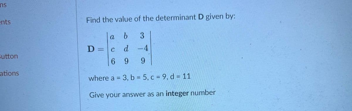 ns
ents
Find the value of the determinant D given by:
a
3
D =c d
-4
%3D
Sutton
6.
9.
9.
ations
where a = 3, b = 5, c = 9, d = 11
Give your answer as an integer number
