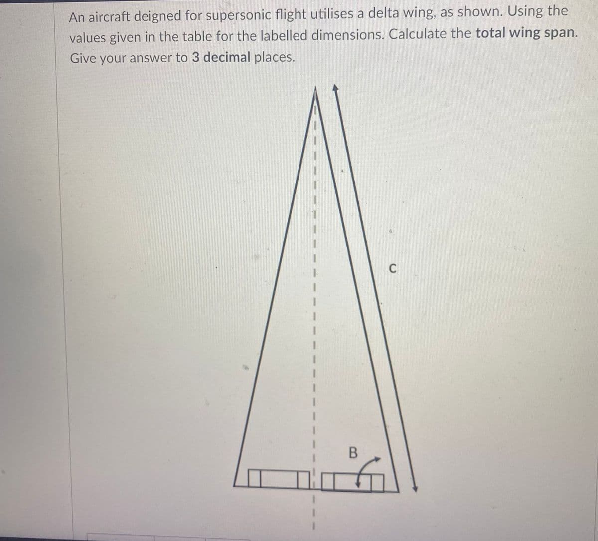 An aircraft deigned for supersonic flight utilises a delta wing, as shown. Using the
values given in the table for the labelled dimensions. Calculate the total wing span.
Give your answer to 3 decimal places.
