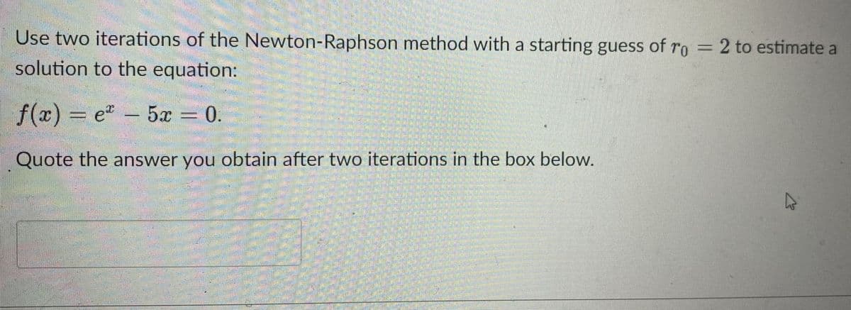 Use two iterations of the Newton-Raphson method with a starting guess of ro = 2 to estimate a
solution to the equation:
f(x)% e"
5x 0.
Quote the answer you obtain after two iterations in the box below.
