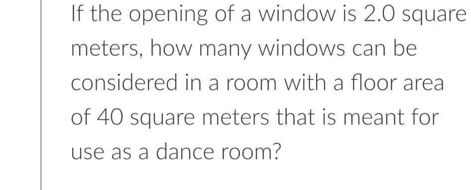 If the opening of a window is 2.0 square
meters, how many windows can be
considered in a room with a floor area
of 40 square meters that is meant for
use as a dance room?
