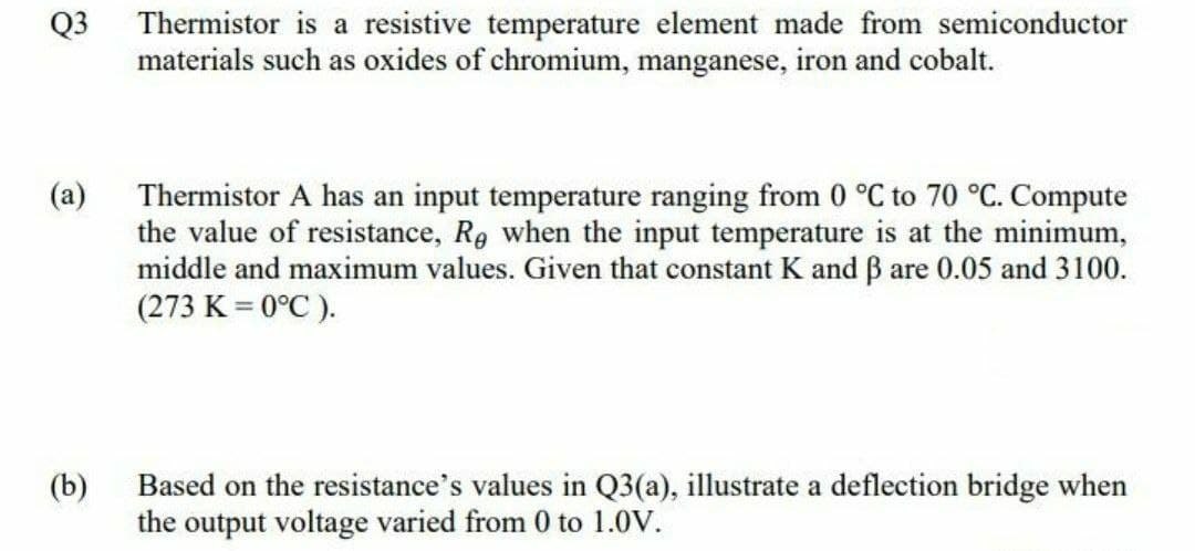 Q3
Thermistor is a resistive temperature element made from semiconductor
materials such as oxides of chromium, manganese, iron and cobalt.
Thermistor A has an input temperature ranging from 0 °C to 70 °C. Compute
the value of resistance, Re when the input temperature is at the minimum,
middle and maximum values. Given that constant K and B are 0.05 and 3100.
(273 K = 0°C ).
(a)
(b)
Based on the resistance's values in Q3(a), illustrate a deflection bridge when
the output voltage varied from 0 to 1.0V.
