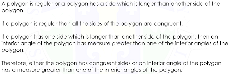 A polygon is regular or a polygon has a side which is longer than another side of the
polygon.
If a polygon is regular then all the sides of the polygon are congruent.
If a polygon has one side which is longer than another side of the polygon, then an
interior angle of the polygon has measure greater than one of the interior angles of the
polygon.
Therefore, either the polygon has congruent sides or an interior angle of the polygon
has a measure greater than one of the interior angles of the polygon.
