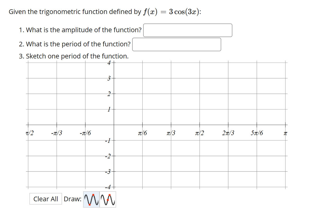 Given the trigonometric function defined by f(x) = 3 cos(3x):
1. What is the amplitude of the function?
2. What is the period of the function?
3. Sketch one period of the function.
7/2
-T/3
-T/6
T/6
T/3
T/2
27/3
5T/6
-1
-2
-4
Clear All Draw: V M
