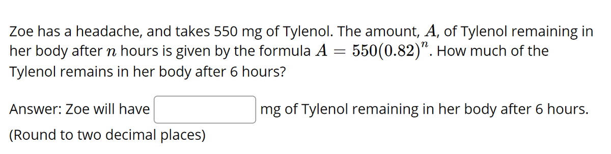 Zoe has a headache, and takes 550 mg of Tylenol. The amount, A, of Tylenol remaining in
her body after n hours is given by the formula A
550(0.82)". How much of the
Tylenol remains in her body after 6 hours?
Answer: Zoe will have
mg of Tylenol remaining in her body after 6 hours.
(Round to two decimal places)
