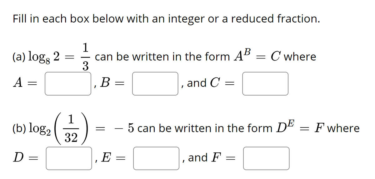 Fill in each box below with an integer or a reduced fraction.
1
can be written in the form AB
3
(a) log, 2 =
= C where
A
В
and C
(b) log, ( -
32
- 5 can be written in the form DE
= F where
D
E
and F
