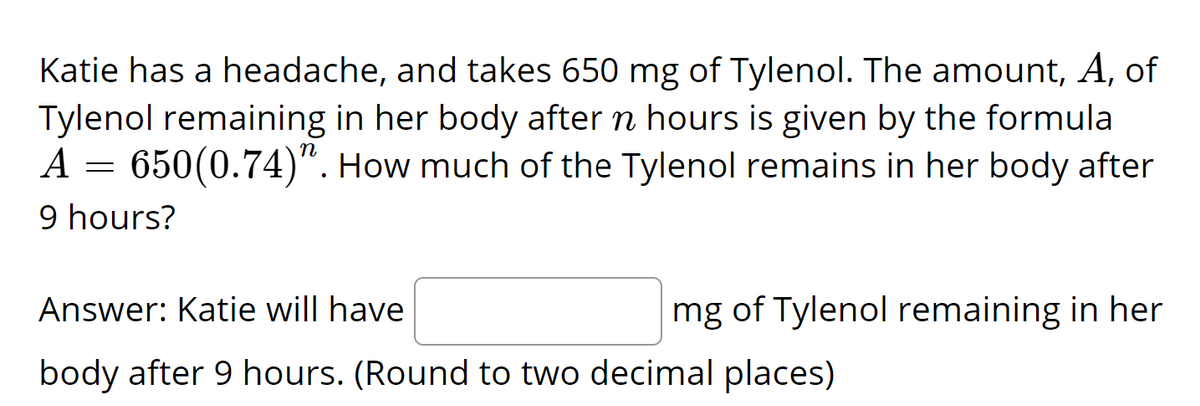 Katie has a headache, and takes 650 mg of Tylenol. The amount, A, of
Tylenol remaining in her body after n hours is given by the formula
A = 650(0.74)". How much of the Tylenol remains in her body after
9 hours?
Answer: Katie will have
mg of Tylenol remaining in her
body after 9 hours. (Round to two decimal places)
