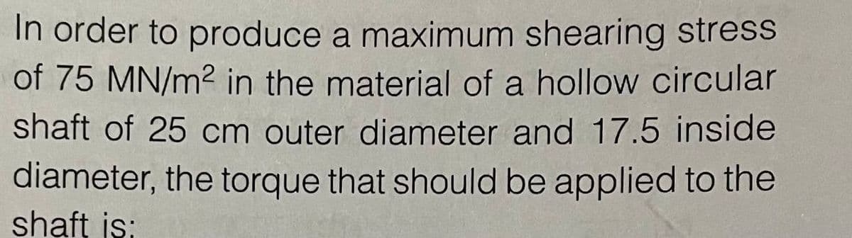 In order to produce a maximum shearing stress
of 75 MN/m2 in the material of a hollow circular
shaft of 25 cm outer diameter and 17.5 inside
diameter, the torque that should be applied to the
shaft is;
