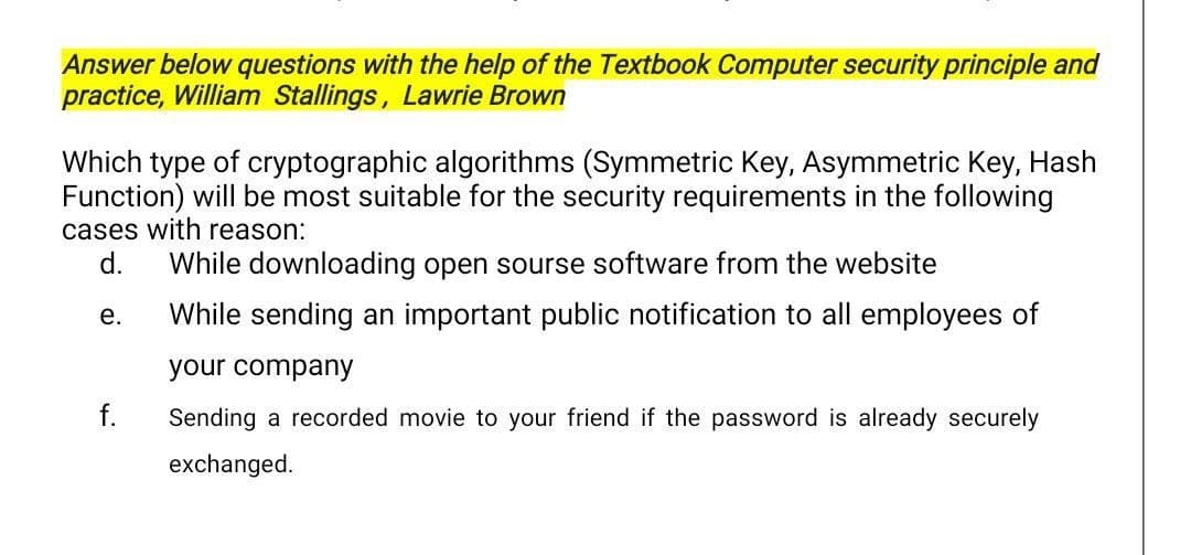 Answer below questions with the help of the Textbook Computer security principle and
practice, William Stallings, Lawrie Brown
Which type of cryptographic algorithms (Symmetric Key, Asymmetric Key, Hash
Function) will be most suitable for the security requirements in the following
cases with reason:
d.
While downloading open sourse software from the website
е.
While sending an important public notification to all employees of
your company
Sending a recorded movie to your friend if the password is already securely
exchanged.

