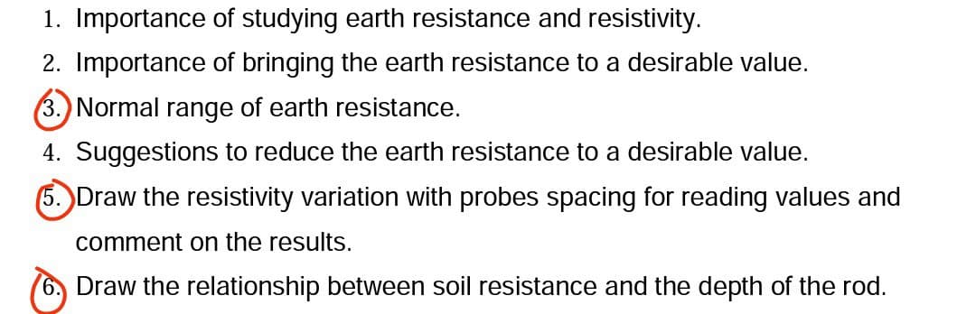 1. Importance of studying earth resistance and resistivity.
2. Importance of bringing the earth resistance to a desirable value.
3.) Normal range of earth resistance.
4. Suggestions to reduce the earth resistance to a desirable value.
(5. Draw the resistivity variation with probes spacing for reading values and
comment on the results.
6, Draw the relationship between soil resistance and the depth of the rod.
