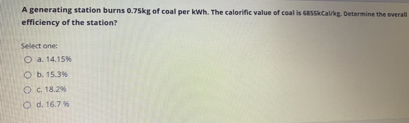 A generating station burns 0.75kg of coal per kWh. The calorific value of coal is 6855kCal/kg. Determine the overall
efficiency of the station?
Select one:
O a. 14.15%
O b. 15.3%
O c. 18.2%
O d. 16.7 %
