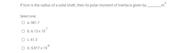 4
If 5cm is the radius of a solid shaft, then its polar moment of inertia is given by
Select one:
O a. 981.7
O b. 6.13 x 10
O c.61.3
O d. 9.817 x 10°
