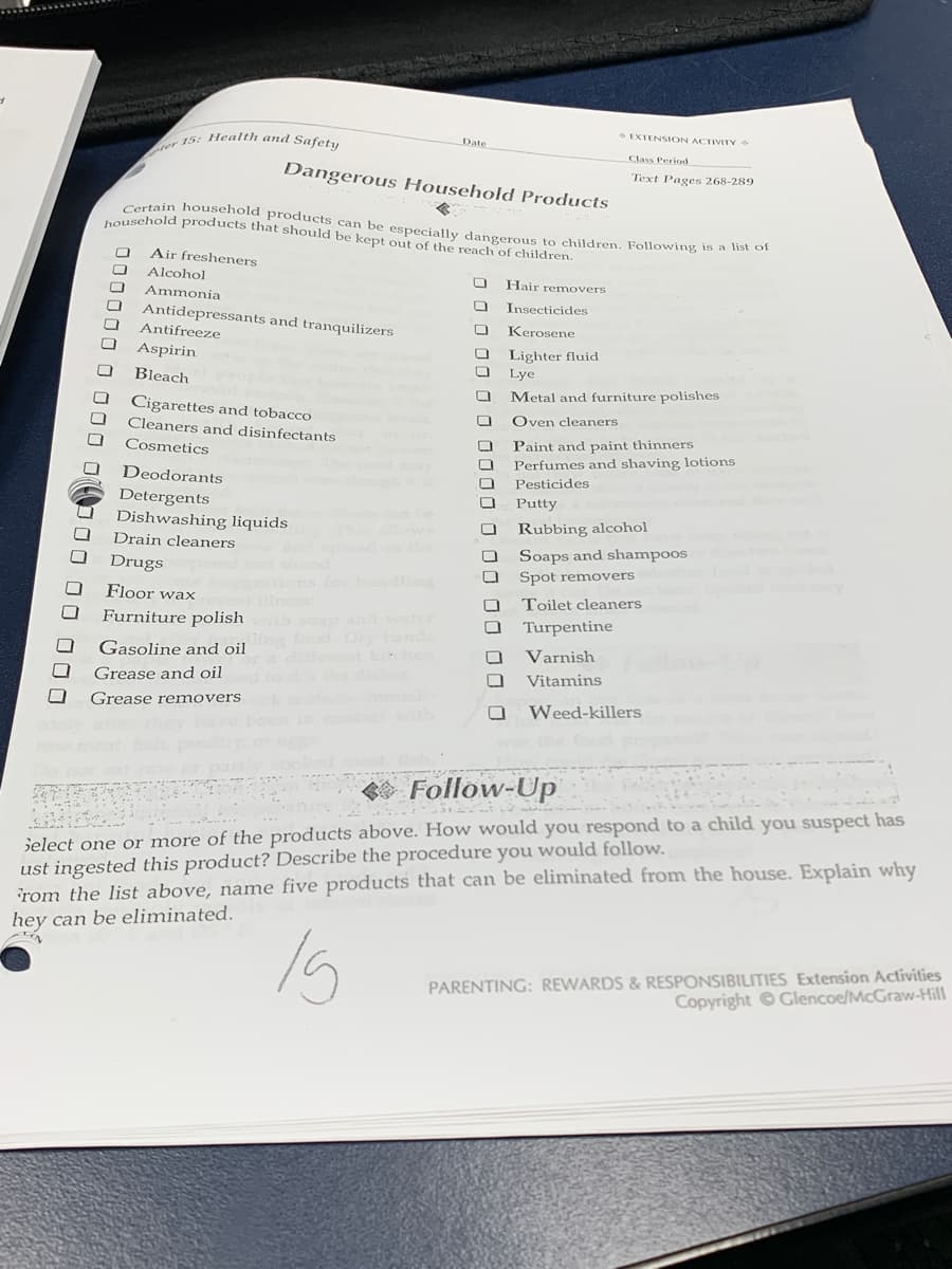 ter 15: Health and Safety
Certain household products can be especially dangerous to children. Following is a list of
EXTENSION ACTIVITY
Date
Class Period
Dangerous Household Products
Text Pages 268-289
tousehold products that should be kept out of the reach of children.
Air fresheners
Alcohol
Hair removers
Ammonia
Insecticides
Antidepressants and tranquilizers
Antifreeze
Kerosene
Aspirin
Lighter fluid
Lye
Bleach
Metal and furniture polishes
Cigarettes and tobacco
Oven cleaners
Cleaners and disinfectants
Paint and paint thinners
Perfumes and shaving lotions
Pesticides
Cosmetics
Deodorants
Detergents
Dishwashing liquids
Putty
Rubbing alcohol
Drain cleaners
Soaps and shampoos
Drugs
Spot removers
Floor wax
Toilet cleaners
Furniture polish
nd water
Turpentine
Gasoline and oil
Varnish
Grease and oil
Vitamins
Grease removers
Weed-killers
Follow-Up
Select one or more of the products above. How would you respond to a child you suspect has
ust ingested this product? Describe the procedure you would follow.
rom the list above, name five products that can be eliminated from the house. Explain why
hey can be eliminated.
PARENTING: REWARDS & RESPONSIBILITIES Extension Activities
Copyright Glencoe/McGraw-Hill
JO00 0 o O000 0 00 00 00 0
000000 0 000 0(O00 00 000
