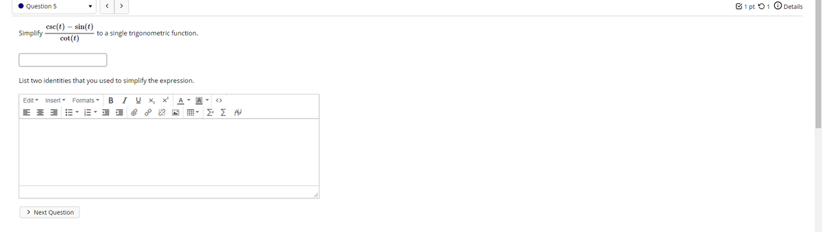 Question 5
>
C1 pt 51 O Details
csc(t) – sin(t)
Simplify
to a single trigonometric function.
cot(t)
List two identities that you used to simplify the expression.
Edit -
Insert -
Formats
BI U X,
A - A
<>
E- E E e ? 2 N
> Next Question
!!
