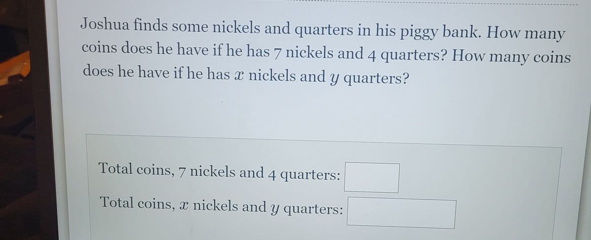 Joshua finds some nickels and quarters in his piggy bank. How many
coins does he have if he has 7 nickels and 4 quarters? How many coins
does he have if he has a nickels and y quarters?
Total coins, 7 nickels and 4 quarters:
Total coins, x nickels and y quarters: