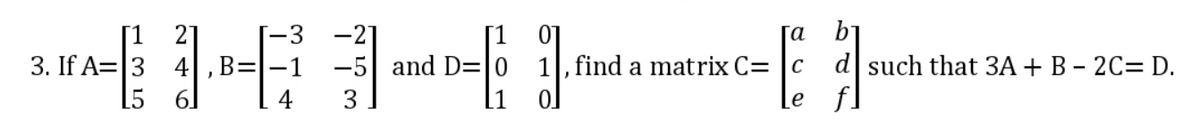3. If A= 3 4, B=
FA-1-30-1.00
-5 and D=10
L5 6
[a b₁
E1-
Le
, find a matrix C= c
d such that 3A + B - 2C= D.