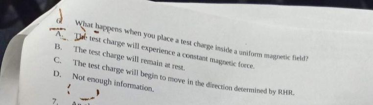 What happens when you place a test charge inside a uniform magnetic field?
A. The test charge will experience a constant magnetic force.
B.
The test charge will remain at rest.
C.
The test charge will begin to move in the direction determined by RHR.
Not enough information.
D.
7₁