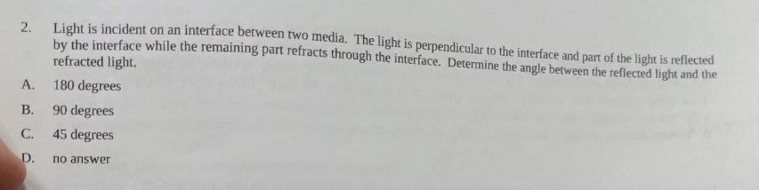 2. Light is incident on an interface between two media. The light is perpendicular to the interface and part of the light is reflected
by the interface while the remaining part refracts through the interface. Determine the angle between the reflected light and the
refracted light.
A.
B.
C.
D.
180 degrees
90 degrees
45 degrees
no answer