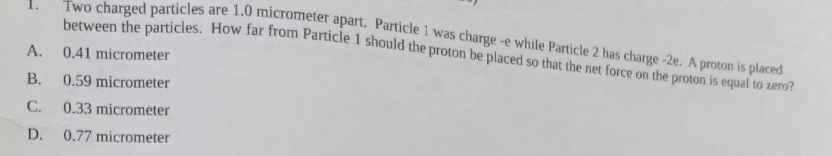 Two charged particles are 1.0 micrometer apart. Particle 1 was charge -e while Particle 2 has charge -2e. A proton is placed
between the particles. How far from Particle 1 should the proton be placed so that the net force on the proton is equal to zero?
A.
0.41 micrometer
B.
0.59 micrometer
C. 0.33 micrometer
D. 0.77 micrometer