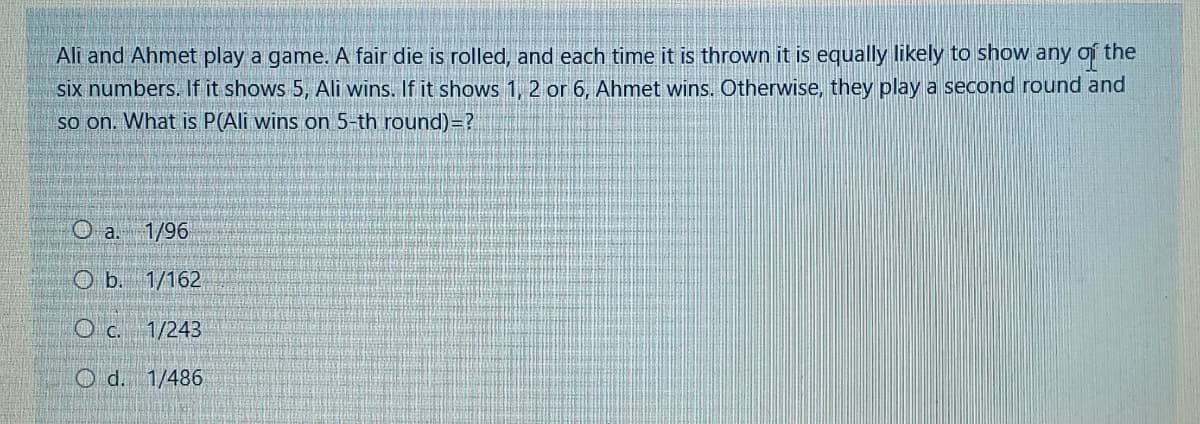 Ali and Ahmet play a game. A fair die is rolled, and each time it is thrown it is equally likely to show any of the
six numbers. If it shows 5, Ali wins. If it shows 1, 2 or 6, Ahmet wins. Otherwise, they play a second round and
so on. What is P(Ali wins on 5-th round)=?
O a. 1/96
O b. 1/162
O c. 1/243
O d. 1/486
