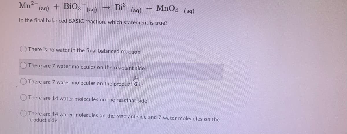 Mn2+
(aq) + BiO3
→ Bj3+
(аq)
+ MnO4 (aq)
(aq)
In the final balanced BASIC reaction, which statement is true?
There is no water in the final balanced reaction
There are 7 water molecules on the reactant side
There are 7 water molecules on the product side
There are 14 water molecules on the reactant side
There are 14 water molecules on the reactant side and 7 water molecules on the
product side
