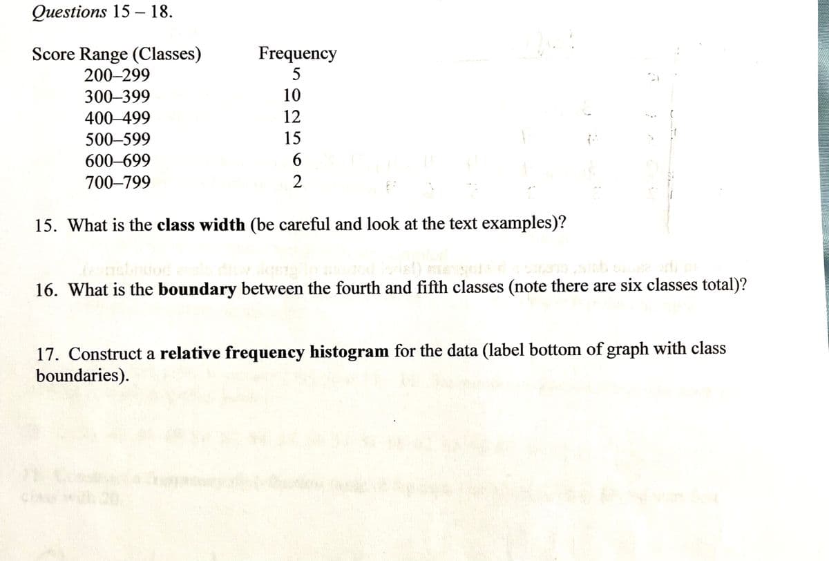 Questions 15 – 18.
Score Range (Classes)
Frequency
200–299
300–399
10
400–499
12
500–599
15
600-699
700–799
2
15. What is the class width (be careful and look at the text examples)?
16. What is the boundary between the fourth and fifth classes (note there are six classes total)?
17. Construct a relative frequency histogram for the data (label bottom of graph with class
boundaries).
CHASS
