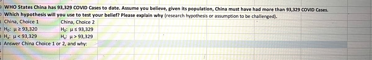 WHO States China has 93,329 COVID Cases to date. Assume you believe, given its population, China must have had more than 93,329 COVID Cases.
O Which hypothesis will you use to test your belief? Please explain why (research hypothesis or assumption to be challenged).
China, Choice 1
Ho: H2 93,320
B Hạ: H< 93,329
- Answer China Choice 1 or 2, and why:
China, Choice 2
Ho: HS 93,329
Hạ: µ> 93,329
