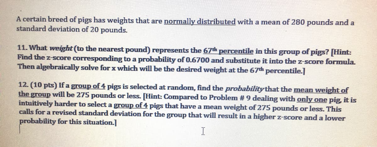 A certain breed of pigs has weights that are normally distributed with a mean of 280 pounds and a
standard deviation of 20 pounds.
11. What weight (to the nearest pound) represents the 67th percentile in this group of pigs? [Hint:
Find the z-score corresponding to a probability of 0.6700 and substitute it into the z-score formula.
Then algebraically solve for x which will be the desired weight at the 67th percentile.]
12. (10 pts) If a group of 4 pigs is selected at random, find the probabilitythat the mean weight of
the group will be 275 pounds or less. [Hint: Compared to Problem # 9 dealing with only one pig, it is
intuitively harder to select a group of 4 pigs that have a mean weight of 275 pounds or less. This
calls for a revised standard deviation for the group that will result in a higher z-score and a lower
probability for this situation.]
I
